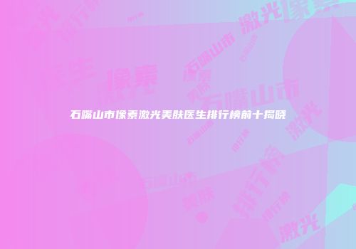 石嘴山市像素激光美肤医生排行榜前十揭晓