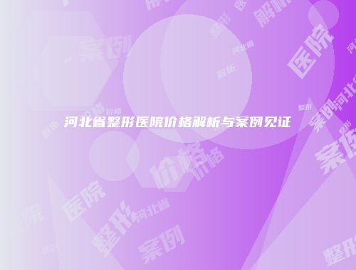 河北省整形医院价格解析与案例见证