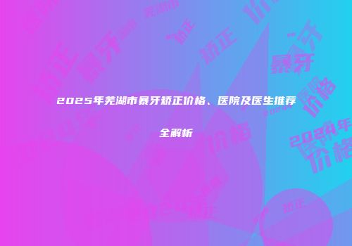 2025年芜湖市暴牙矫正价格、医院及医生推荐全解析