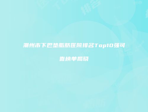 潮州市下巴垫脂肪医院排名Top10强可靠榜单揭晓