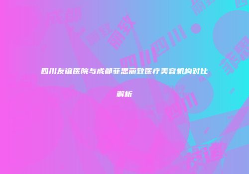四川友谊医院与成都菲思丽致医疗美容机构对比解析