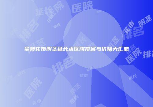 攀枝花市阴茎延长术医院排名与价格大汇总