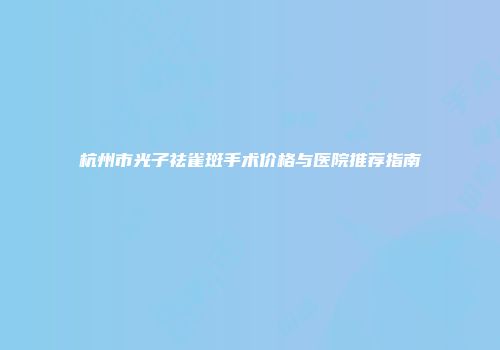 杭州市光子祛雀斑手术价格与医院推荐指南