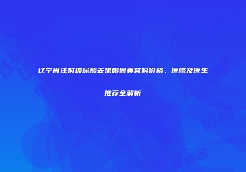 辽宁省注射玻尿酸去黑眼圈美容科价格、医院及医生推荐全解析