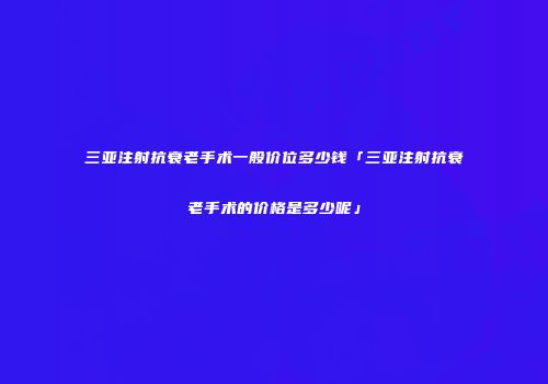 三亚注射抗衰老手术一般价位多少钱「三亚注射抗衰老手术的价格是多少呢」