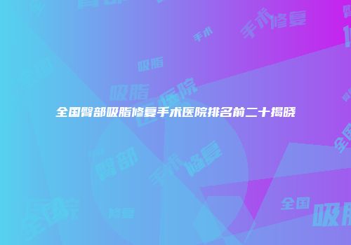 全国臀部吸脂修复手术医院排名前二十揭晓