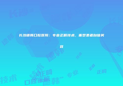 长沙德韩口腔医院:专业正畸技术,重塑患者自信笑容