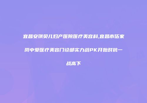 宜昌安琪贝儿妇产医院医疗美容科,宜昌市伍家岗中爱医疗美容门诊部实力战PK开始对抗一战高下