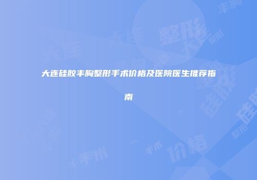 大连硅胶丰胸整形手术价格及医院医生推荐指南