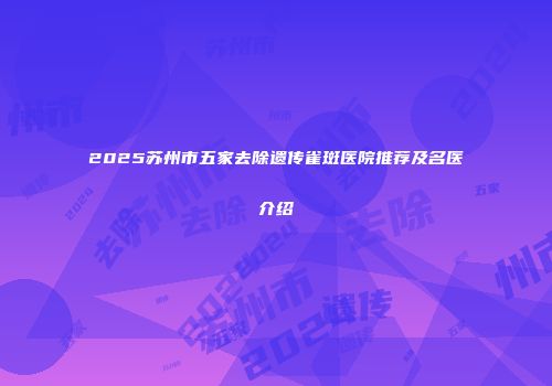 2025苏州市五家去除遗传雀斑医院推荐及名医介绍