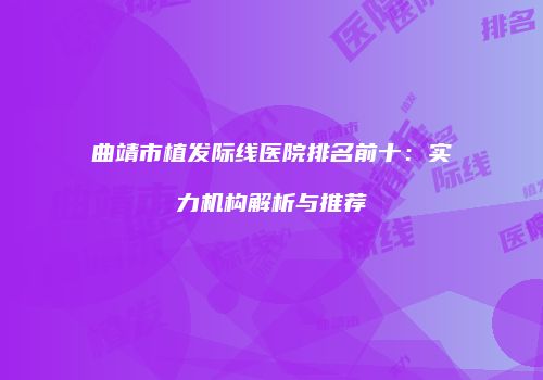曲靖市植发际线医院排名前十：实力机构解析与推荐