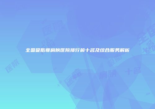 全国吸脂瘦肩膀医院排行前十名及综合服务解析