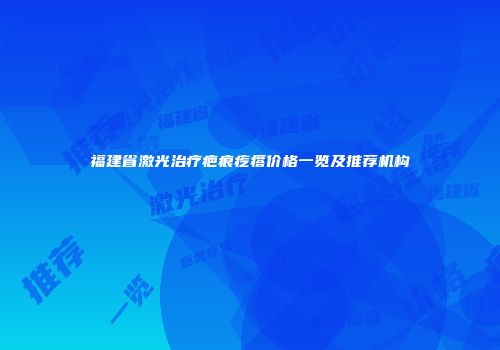 福建省激光治疗疤痕疙瘩价格一览及推荐机构