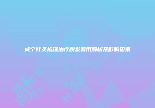咸宁针灸拔罐治疗脱发费用解析及影响因素
