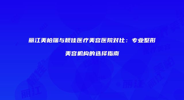 丽江美柏瑞与靓佳医疗美容医院对比：专业整形美容机构的选择指南