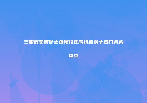三亚市除皱针去鱼尾纹医院排名前十热门机构盘点