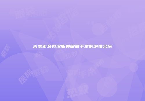 吉林市热效溶脂去眼袋手术医院排名榜