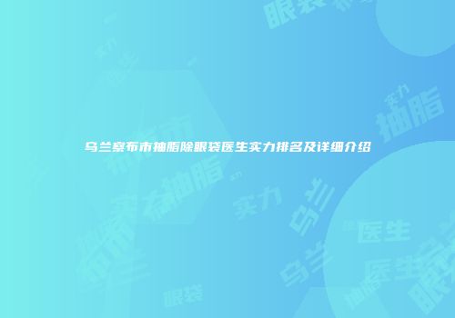 乌兰察布市抽脂除眼袋医生实力排名及详细介绍