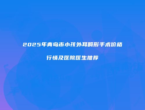 2025年青岛市小孩外耳畸形手术价格行情及医院医生推荐