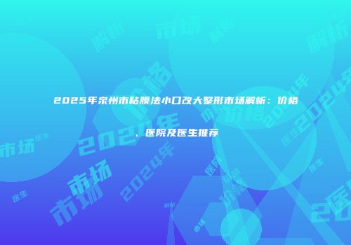 2025年泉州市粘膜法小口改大整形市场解析:价格、医院及医生推荐