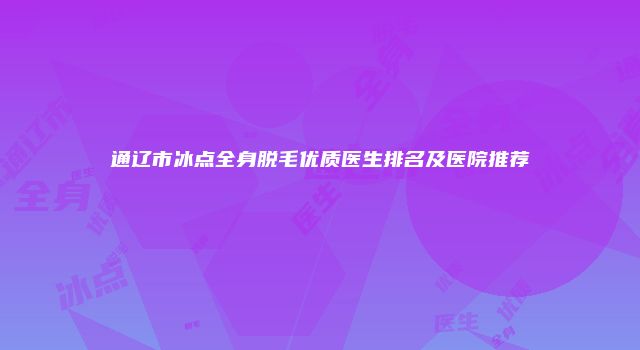 通辽市冰点全身脱毛优质医生排名及医院推荐