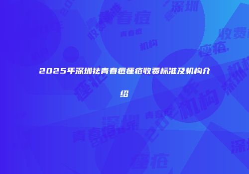 2025年深圳祛青春痘痤疮收费标准及机构介绍