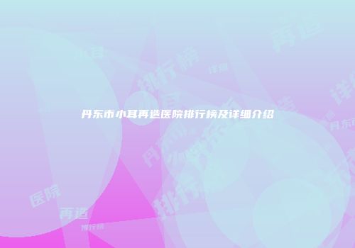 丹东市小耳再造医院排行榜及详细介绍