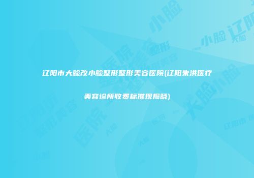 辽阳市大脸改小脸整形整形美容医院(辽阳朱洪医疗美容诊所收费标准现揭晓)