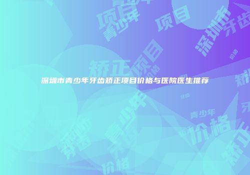 深圳市青少年牙齿矫正项目价格与医院医生推荐