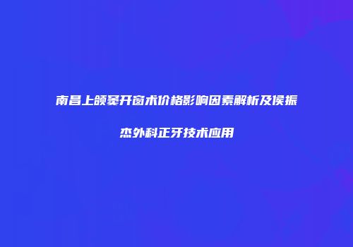 南昌上颌窦开窗术价格影响因素解析及侯振杰外科正牙技术应用