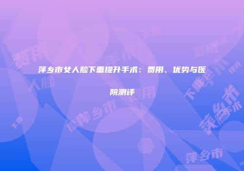 萍乡市女人脸下垂提升手术：费用、优势与医院测评