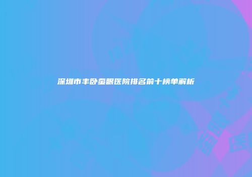 深圳市丰卧蚕眼医院排名前十榜单解析