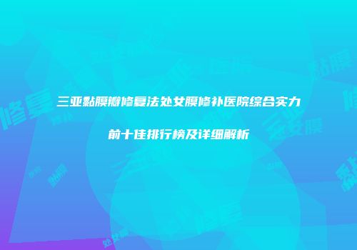 三亚黏膜瓣修复法处女膜修补医院综合实力前十佳排行榜及详细解析