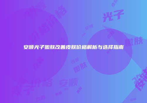 安顺光子嫩肤改善皮肤价格解析与选择指南