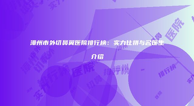 漳州市外切鼻翼医院排行榜：实力比拼与名医生介绍