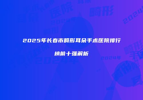 2025年长春市畸形耳朵手术医院排行榜前十强解析