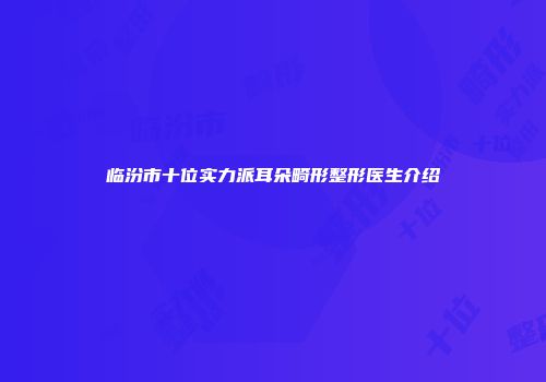 临汾市十位实力派耳朵畸形整形医生介绍