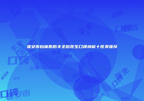 延安市自体脂肪丰全脸医生口碑榜前十医美推荐