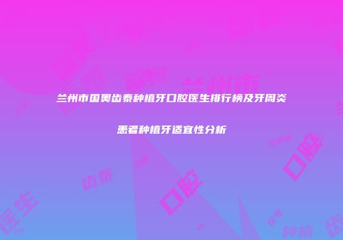 兰州市国奥齿泰种植牙口腔医生排行榜及牙周炎患者种植牙适宜性分析