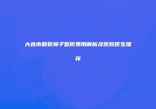 大连市唇裂鼻子整形费用解析及医院医生推荐