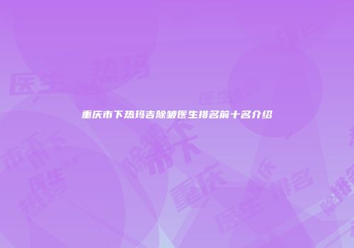 重庆市下热玛吉除皱医生排名前十名介绍