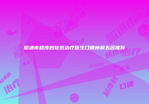 昭通市超皮秒祛斑治疗医生口碑榜前五名推荐