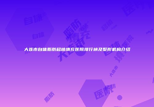 大连市自体脂肪移植填充医院排行榜及整形机构介绍