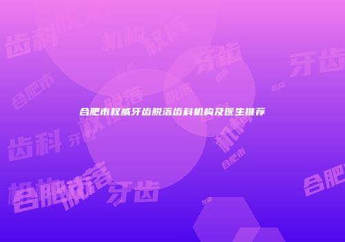 合肥市权威牙齿脱落齿科机构及医生推荐