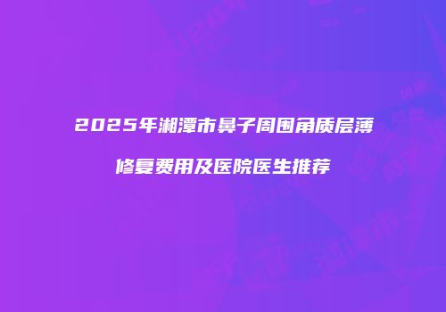 2025年湘潭市鼻子周围角质层薄修复费用及医院医生推荐