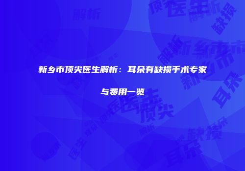 新乡市顶尖医生解析：耳朵有缺损手术专家与费用一览