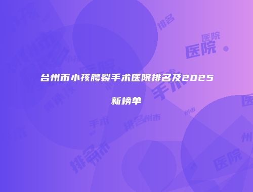 台州市小孩腭裂手术医院排名及2025新榜单