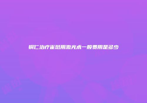 铜仁治疗雀斑用激光术一般费用是多少