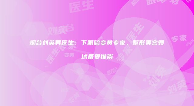 烟台刘英男医生：下眼睑变黄专家，整形美容领域备受推崇