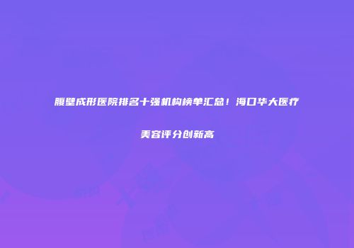 腹壁成形医院排名十强机构榜单汇总!海口华大医疗美容评分创新高